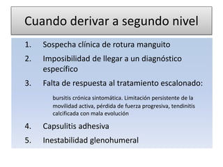 Cuando derivar a segundo nivel
1. Sospecha clínica de rotura manguito
2. Imposibilidad de llegar a un diagnóstico
específico
3. Falta de respuesta al tratamiento escalonado:
bursitis crónica sintomática. Limitación persistente de la
movilidad activa, pérdida de fuerza progresiva, tendinitis
calcificada con mala evolución
4. Capsulitis adhesiva
5. Inestabilidad glenohumeral
 