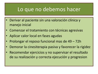 Lo que no debemos hacer
• Derivar al paciente sin una valoración clínica y
manejo inicial
• Comenzar el tratamiento con técnicas agresivas
• Aplicar calor local en fases agudas
• Prolongar el reposo funcional mas de 49 – 72h
• Demorar la cinesiterapia pasiva y favorecer la rigidez
• Recomendar ejercicios y no supervisar el resultado
de su realización y correcta ejecución y progresion
 