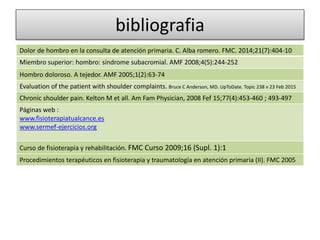 bibliografia
Dolor de hombro en la consulta de atención primaria. C. Alba romero. FMC. 2014;21(7):404-10
Miembro superior: hombro: síndrome subacromial. AMF 2008;4(5):244-252
Hombro doloroso. A tejedor. AMF 2005;1(2):63-74
Evaluation of the patient with shoulder complaints. Bruce C Anderson, MD. UpToDate. Topic 238 v 23 Feb 2015
Chronic shoulder pain. Kelton M et all. Am Fam Physician, 2008 Fef 15;77(4):453-460 ; 493-497
Páginas web :
www.fisioterapiatualcance.es
www.sermef-ejercicios.org
Curso de fisioterapia y rehabilitación. FMC Curso 2009;16 (Supl. 1):1
Procedimientos terapéuticos en fisioterapia y traumatología en atención primaria (II). FMC 2005
 