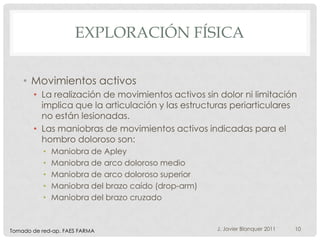 EXPLORACIÓN FÍSICA

    • Movimientos activos
       • La realización de movimientos activos sin dolor ni limitación
         implica que la articulación y las estructuras periarticulares
         no están lesionadas.
       • Las maniobras de movimientos activos indicadas para el
         hombro doloroso son:
           •   Maniobra de Apley
           •   Maniobra de arco doloroso medio
           •   Maniobra de arco doloroso superior
           •   Maniobra del brazo caído (drop-arm)
           •   Maniobra del brazo cruzado



Tomado de red-ap. FAES FARMA                         J. Javier Blanquer 2011   10
 
