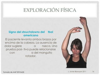 EXPLORACIÓN FÍSICA



    Signo del «touchdown» del tbol
               americano
 El paciente levanta ambos brazos por
 encima de la cabeza. La ausencia de
 dolor sugiere         a    nseca. Una
  prueba posi- tiva puede relacionarse
     con             a del manguito
                 rotador.




Tomado de AMF 2010;6(3)                  J. Javier Blanquer 2011   14
 