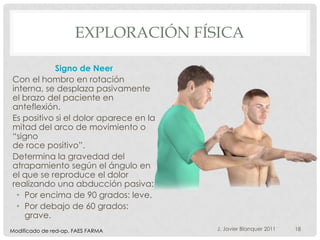 EXPLORACIÓN FÍSICA

            Signo de Neer
Con el hombro en rotación
interna, se desplaza pasivamente
el brazo del paciente en
anteflexión.
Es positivo si el dolor aparece en la
mitad del arco de movimiento o
“signo
de roce positivo”.
Determina la gravedad del
atrapamiento según el ángulo en
el que se reproduce el dolor
realizando una abducción pasiva:
 • Por encima de 90 grados: leve.
 • Por debajo de 60 grados:
   grave.
Modificado de red-ap. FAES FARMA        J. Javier Blanquer 2011   18
 