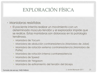 EXPLORACIÓN FÍSICA

    • Maniobras resistidas
       • El paciente intenta realizar un movimiento con un
         determinado músculo-tendón y el explorador impide que
         se realice. Estas maniobras son dolorosas en la patología
         tendinosa.
           • Maniobra de Yocum
           • Maniobra de abdución contrarresistencia (Maniobra de Jobe)
           • Maniobra de rotación externa contrarresistencia (Maniobra de
             Patte)
           • Maniobra de rotación interna contrarresistencia
           • Maniobra de Speed
           • Maniobra de Yergason
           • Maniobra de estiramiento del tendón del bíceps

Tomado de red-ap. FAES FARMA                         J. Javier Blanquer 2011   21
 