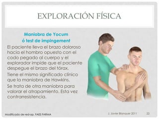 EXPLORACIÓN FÍSICA

          Maniobra de Yocum
        ó test de impingement
 El paciente lleva el brazo doloroso
 hacia el hombro opuesto con el
 codo pegado al cuerpo y el
 explorador impide que el paciente
 despegue el brazo del tórax.
 Tiene el mismo significado clínico
 que la maniobra de Hawkins.
 Se trata de otra maniobra para
 valorar el atrapamiento. Esta vez
 contrarresistencia.


Modificado de red-ap. FAES FARMA       J. Javier Blanquer 2011   22
 
