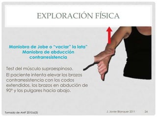 EXPLORACIÓN FÍSICA


  Maniobra de Jobe o “vaciar” la lata”
       Maniobra de abducción
          contrarresistencia

Test del músculo supraespinoso.
El paciente intenta elevar los brazos
contrarresistencia con los codos
extendidos, los brazos en abdución de
90º y los pulgares hacia abajo.



Tomado de AMF 2010;6(3)                  J. Javier Blanquer 2011   24
 