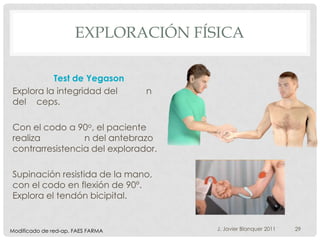 EXPLORACIÓN FÍSICA

          Test de Yegason
Explora la integridad del          n
del ceps.

Con el codo a 90o, el paciente
realiza          n del antebrazo
contrarresistencia del explorador.

Supinación resistida de la mano,
con el codo en flexión de 90º.
Explora el tendón bicipital.


Modificado de red-ap. FAES FARMA       J. Javier Blanquer 2011   29
 