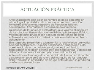 ACTUACIÓN PRÁCTICA

• Ante un paciente con dolor de hombro se debe descartar en
  primer lugar la posibilidad de causas que precisen atención
  inmediata (infecciones, sospecha de neoplasia, lesiones
  neurológicas), traumatismos o causas de dolor referido.
• La mayoría de las pruebas exploratorias que valoran el manguito
  de los rotadores tienen elevada sensibilidad y baja especificidad.
  Muchas de estas pruebas son positivas en pre-sencia de otras
  enfermedades, y el clínico debería conside-rar la historia clínica
  del paciente.
• Si se sospecha pinzamiento subacromial se recomienda usar varias
  pruebas exploratorias. La mejor combinación diagnóstica es la
  coexistencia de un arco doloroso (signo de pinzamiento),
  debilidad en la rotación externa (test del infraespinoso) y debilidad
  del músculo supraespinoso (empty can o test de Jobe).
• Ante un traumatismo agudo con pérdida de función en el hombro
  y exploración sugerente de rotura del manguito de los rotadores
  debe valorarse la posibilidad de cirugía antes de que se produzca
  atrofia musculotendinosa.

Tomado de AMF 2010;6(1)                         J. Javier Blanquer 2011   36
 