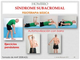 HOMBRO
           SÍNDROME SUBACROMIAL
                  FISIOTERAPIA BÁSICA




                           Automovilización con barra



  Ejercicios
  pendulares


Tomado de AMF 2008;4(5):                      J. Javier Blanquer 2011   39
 