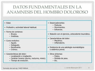 DATOS FUNDAMENTALES EN LA
    ANAMNESIS DEL HOMBRO DOLOROSO

 • Edad.                                              • Desencadenantes:
                                                           – Posturas.
 • Profesión y actividad laboral habitual.                 – Movimientos.
                                                           – Esfuerzos.
 • Forma de comienzo:
      – Brusca.                                       • Relación con el ejercicio, antecedente traumático.
      – Insidiosa.
                                                      • Características del dolor:
 • Curso evolutivo:                                        – Mecánico.
      – Agudo.                                             – Inflamatorio.
      – Subagudo.
      – Recidivante.                                    Existencia de una patología reumatológica
      – Crónico.                                        o sistémica previa.

 • Características del dolor:                         • Otros síntomas:
      – Localización e irradiación.                        – Fiebre.
      – Carácter horario (diurno, nocturno, mixto).        – Pérdida de peso.
      – Tiempo de evolución.                               – Etc.



Tomado de red-ap. FAES FARMA                                               J. Javier Blanquer 2011     4
 