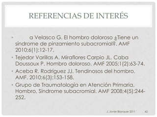 REFERENCIAS DE INTERÉS

•       a Velasco G. El hombro doloroso ¿Tiene un
  síndrome de pinzamiento subacromial?. AMF
  2010;6(1):12-17.
• Tejedor Varillas A. Miraflores Carpio JL. Caba
  Doussoux P. Hombro doloroso. AMF 2005;1(2):63-74.
• Aceba R. Rodríguez JJ. Tendinosos del hombro.
  AMF. 2010;6(3):153-158.
• Grupo de Traumatología en Atención Primaria.
  Hombro, Síndrome subacromial. AMF 2008;4(5):244-
  252.

                                    J. Javier Blanquer 2011   42
 