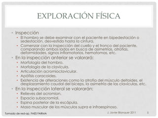 EXPLORACIÓN FÍSICA

    • Inspección
       • El hombro se debe examinar con el paciente en bipedestación o
         sedestación, desvestido hasta la cintura.
       • Comenzar con la inspección del cuello y el tronco del paciente,
         comparando ambos lados en busca de asimetrías, atrofias,
         deformidades, signos inflamatorios, hematomas, etc.
    • En la inspección anterior se valorará:
       •   Morfología del hombro.
       •   Morfología de la clavícula.
       •   Articulación acromioclavicular.
       •   Apófisis coracoides.
       •   Existencia de alteraciones como la atrofia del músculo deltoides, el
           desplazamiento caudal del bíceps, la asimetría de las clavículas, etc.
    • En la inspección lateral se valorarán:
       •   Relieves del acromion.
       •   Espacio subacromial.
       •   Espina posterior de la escápula.
       •   Masa muscular de los músculos supra e infraespinoso.
Tomado de red-ap. FAES FARMA                               J. Javier Blanquer 2011   5
 