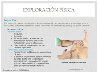 EXPLORACIÓN FÍSICA

Palpación
Buscaremos la existencia de alteraciones o deformidades, puntos dolorosos o contracturas
musculares palpando los relieves óseos, tendones, los planos musculares y las partes blandas.
    Se deben palpar:
     Relieves óseos:
         – Troquíter.
         – Acromion.
         – Espina posterior de la escápula.
         – Articulación acromio-clavicular.
         – Articulación esterno-clavicular.
         – Líneas articulares glenohumerales
            anterior y posterior.
     Tendones y partes blandas:
         – Porción larga del bíceps en la corredera
            bicipital.
         – El espacio subacromial, que es doloroso
            cuando existe una tendinitis del
            supraespinoso y/o una bursitis aguda
                                                              Palpación del espacio subacromial
            y podrá existir una clara depresión en
            caso de rotura de dicho tendón.

Tomado de red-ap. FAES FARMA                                        J. Javier Blanquer 2011       7
 