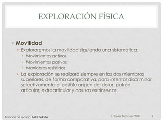 EXPLORACIÓN FÍSICA


    • Movilidad
       • Exploraremos la movilidad siguiendo una sistemática:
           • Movimientos activos
           • Movimientos pasivos
           • Maniobras resistidas
       • La exploración se realizará siempre en los dos miembros
         superiores, de forma comparativa, para intentar discriminar
         selectivamente el posible origen del dolor: patrón
         articular, extraarticular y causas extrínsecas.




Tomado de red-ap. FAES FARMA                     J. Javier Blanquer 2011   8
 