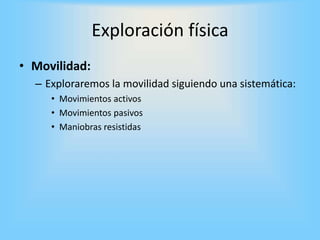 • Movilidad:
– Exploraremos la movilidad siguiendo una sistemática:
• Movimientos activos
• Movimientos pasivos
• Maniobras resistidas
Exploración física
 