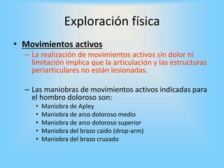 Exploración física
• Movimientos activos
– La realización de movimientos activos sin dolor ni
limitación implica que la articulación y las estructuras
periarticulares no están lesionadas.
– Las maniobras de movimientos activos indicadas para
el hombro doloroso son:
• Maniobra de Apley
• Maniobra de arco doloroso medio
• Maniobra de arco doloroso superior
• Maniobra del brazo caído (drop-arm)
• Maniobra del brazo cruzado
 