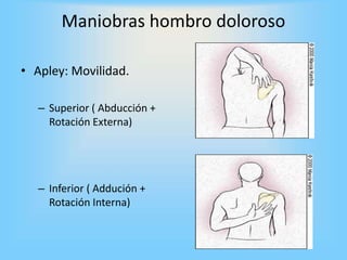 Maniobras hombro doloroso
• Apley: Movilidad.
– Superior ( Abducción +
Rotación Externa)
– Inferior ( Addución +
Rotación Interna)
 