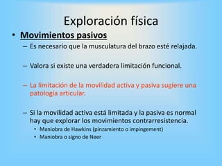 • Movimientos pasivos
– Es necesario que la musculatura del brazo esté relajada.
– Valora si existe una verdadera limitación funcional.
– La limitación de la movilidad activa y pasiva sugiere una
patología articular.
– Si la movilidad activa está limitada y la pasiva es normal
hay que explorar los movimientos contrarresistencia.
• Maniobra de Hawkins (pinzamiento o impingement)
• Maniobra o signo de Neer
Exploración física
 