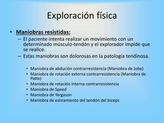 • Maniobras resistidas:
– El paciente intenta realizar un movimiento con un
determinado músculo-tendón y el explorador impide que
se realice.
– Estas maniobras son dolorosas en la patología tendinosa.
• Maniobra de abdución contrarresistencia (Maniobra de Jobe)
• Maniobra de rotación externa contrarresistencia (Maniobra de
Patte)
• Maniobra de rotación interna contrarresistencia
• Maniobra de Speed
• Maniobra de Yergason
• Maniobra de estiramiento del tendón del bíceps
Exploración física
 
