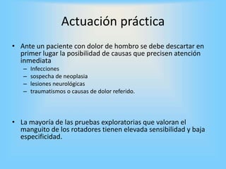 Actuación práctica
• Ante un paciente con dolor de hombro se debe descartar en
primer lugar la posibilidad de causas que precisen atención
inmediata
– Infecciones
– sospecha de neoplasia
– lesiones neurológicas
– traumatismos o causas de dolor referido.
• La mayoría de las pruebas exploratorias que valoran el
manguito de los rotadores tienen elevada sensibilidad y baja
especificidad.
 