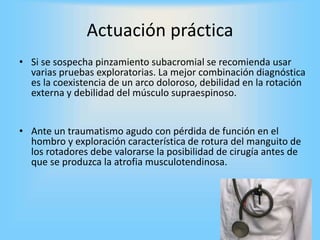 Actuación práctica
• Si se sospecha pinzamiento subacromial se recomienda usar
varias pruebas exploratorias. La mejor combinación diagnóstica
es la coexistencia de un arco doloroso, debilidad en la rotación
externa y debilidad del músculo supraespinoso.
• Ante un traumatismo agudo con pérdida de función en el
hombro y exploración característica de rotura del manguito de
los rotadores debe valorarse la posibilidad de cirugía antes de
que se produzca la atrofia musculotendinosa.
 
