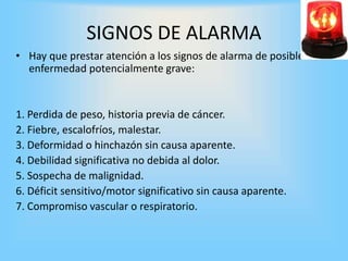 SIGNOS DE ALARMA
• Hay que prestar atención a los signos de alarma de posible
enfermedad potencialmente grave:
1. Perdida de peso, historia previa de cáncer.
2. Fiebre, escalofríos, malestar.
3. Deformidad o hinchazón sin causa aparente.
4. Debilidad significativa no debida al dolor.
5. Sospecha de malignidad.
6. Déficit sensitivo/motor significativo sin causa aparente.
7. Compromiso vascular o respiratorio.
 