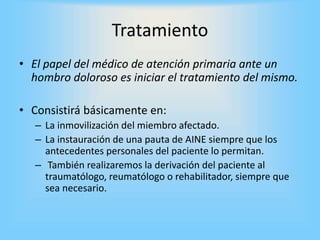 Tratamiento
• El papel del médico de atención primaria ante un
hombro doloroso es iniciar el tratamiento del mismo.
• Consistirá básicamente en:
– La inmovilización del miembro afectado.
– La instauración de una pauta de AINE siempre que los
antecedentes personales del paciente lo permitan.
– También realizaremos la derivación del paciente al
traumatólogo, reumatólogo o rehabilitador, siempre que
sea necesario.
 