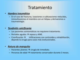 Tratamiento
• Hombro traumático
– En el caso de fracturas, luxaciones o subluxaciones reducidas,
inmovilizaremos el miembro con un Velpau y derivaremos a
traumatología.
• Tendinitis calcificante
– Los pacientes asintomáticos no requieren tratamiento.
– Períodos agudos  reposo y AINE.
– Cronificación  Infiltraciones con corticoides y rehabilitación,
dejando la cirugía para casos más evolucionados.
• Rotura de manguito
– Pacientes jóvenes  cirugía de inmediato.
– Personas de edad  tratamiento conservador durante 3 meses.
 