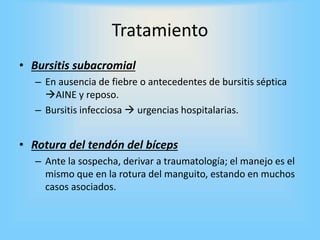 Tratamiento
• Bursitis subacromial
– En ausencia de fiebre o antecedentes de bursitis séptica
AINE y reposo.
– Bursitis infecciosa  urgencias hospitalarias.
• Rotura del tendón del bíceps
– Ante la sospecha, derivar a traumatología; el manejo es el
mismo que en la rotura del manguito, estando en muchos
casos asociados.
 