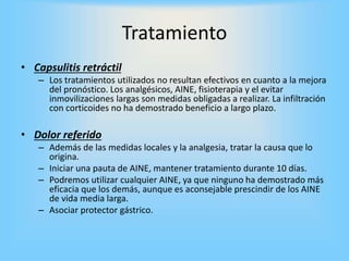 Tratamiento
• Capsulitis retráctil
– Los tratamientos utilizados no resultan efectivos en cuanto a la mejora
del pronóstico. Los analgésicos, AINE, fisioterapia y el evitar
inmovilizaciones largas son medidas obligadas a realizar. La infiltración
con corticoides no ha demostrado beneficio a largo plazo.
• Dolor referido
– Además de las medidas locales y la analgesia, tratar la causa que lo
origina.
– Iniciar una pauta de AINE, mantener tratamiento durante 10 días.
– Podremos utilizar cualquier AINE, ya que ninguno ha demostrado más
eficacia que los demás, aunque es aconsejable prescindir de los AINE
de vida media larga.
– Asociar protector gástrico.
 