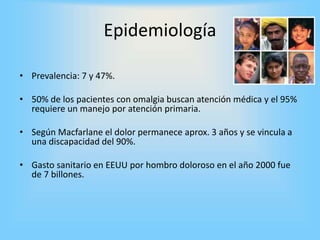 Epidemiología
• Prevalencia: 7 y 47%.
• 50% de los pacientes con omalgia buscan atención médica y el 95%
requiere un manejo por atención primaria.
• Según Macfarlane el dolor permanece aprox. 3 años y se vincula a
una discapacidad del 90%.
• Gasto sanitario en EEUU por hombro doloroso en el año 2000 fue
de 7 billones.
 