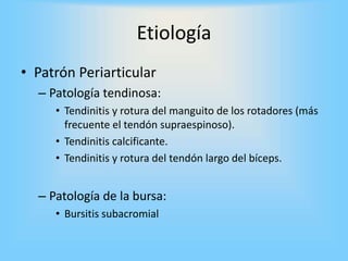 Etiología
• Patrón Periarticular
– Patología tendinosa:
• Tendinitis y rotura del manguito de los rotadores (más
frecuente el tendón supraespinoso).
• Tendinitis calcificante.
• Tendinitis y rotura del tendón largo del bíceps.
– Patología de la bursa:
• Bursitis subacromial
 
