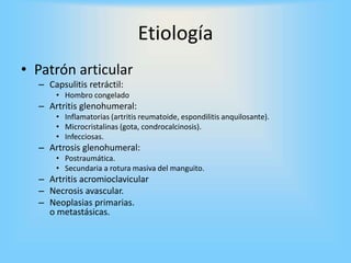 • Patrón articular
– Capsulitis retráctil:
• Hombro congelado
– Artritis glenohumeral:
• Inflamatorias (artritis reumatoide, espondilitis anquilosante).
• Microcristalinas (gota, condrocalcinosis).
• Infecciosas.
– Artrosis glenohumeral:
• Postraumática.
• Secundaria a rotura masiva del manguito.
– Artritis acromioclavicular
– Necrosis avascular.
– Neoplasias primarias.
o metastásicas.
Etiología
 