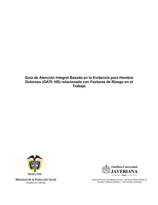 Guia de Atención Integral Basada en la Evidencia para Hombro
       Doloroso (GATI- HD) relacionado con Factores de Riesgo en el
                                  Trabajo




Ministerio de la Protección Social          SUBCENTRO DE SEGURIDAD SOCIAL Y RIESGOS PROFESIONALES
        República de Colombia                    VICERECTORIA ACADÉMICA – EDUCACIÓN CONTINUA
 