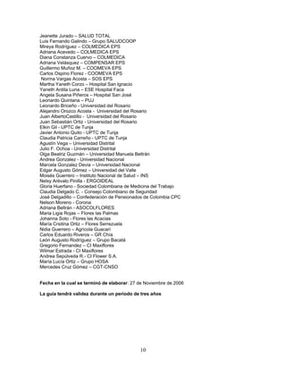 Jeanette Jurado – SALUD TOTAL
Luis Fernando Galindo – Grupo SALUDCOOP
Mireya Rodríguez – COLMEDICA EPS
Adriana Acevedo – COLMEDICA EPS
Diana Constanza Cuervo – COLMEDICA
Adriana Velásquez – COMPENSAR EPS
Guillermo Muñoz M. – COOMEVA EPS
Carlos Ospino Florez - COOMEVA EPS
 Norma Vargas Acosta – SOS EPS
Martha Yaneth Corzo – Hospital San Ignacio
Yaneth Ardila Luna – ESE Hospital Faca
Angela Susana Piñeros – Hospital San José
Leonardo Quintana – PUJ
Leonardo Briceño - Universidad del Rosario
Alejandro Orozco Acosta - Universidad del Rosario
Juan AlbertoCastillo - Universidad del Rosario
Juan Sebastián Ortiz - Universidad del Rosario
Elkin Gil - UPTC de Tunja
Javier Antonio Quito - UPTC de Tunja
Claudia Patricia Carreño - UPTC de Tunja
Agustín Vega – Universidad Distrital
Julio F. Ochoa - Universidad Distrital
Olga Beatriz Guzmán – Universidad Manuela Beltrán
Andrea Gonzalez - Universidad Nacional
Marcela Gonzalez Devia – Universidad Nacional
Edgar Augusto Gómez – Universidad del Valle
Moisés Guerrero – Instituto Nacional de Salud – INS
Nelsy Arévalo Pinilla - ERGOIDEAL
Gloria Huerfano - Sociedad Colombiana de Medicina del Trabajo
Claudia Delgado C. - Consejo Colombiano de Seguridad
José Delgadillo – Confederación de Pensionados de Colombia CPC
Nelson Moreno - Corona
Adriana Beltrán - ASOCOLFLORES
Maria Ligia Rojas – Flores las Palmas
Johanna Soto - Flores las Acacias
María Crsitina Ortiz – Flores Serrezuela
Nidia Guerrero – Agrícola Guacarí
Carlos Eduardo Riveros – GR Chía
León Augusto Rodríguez – Grupo Bacatá
Gregorio Fernandez – CI Maxiflores
Wilmar Estrada - CI Maxiflores
Andrea Sepúlveda R.- CI Flower S.A.
María Lucía Ortiz – Grupo HOSA
Mercedes Cruz Gómez – CGT-CNSO


Fecha en la cual se terminó de elaborar: 27 de Noviembre de 2006

La guía tendrá validez durante un periodo de tres años




                                            10
 