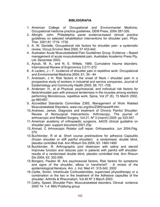 BIBLIOGRAFIA

1. American College of Occupational and Environmental Medicine,
    Occupational medicine practice guidelines, OEM Press, 2004 287-326.
2. Albright. John. Philadelphia panel evidence-based clinical practice
    guidelines on selected rehabilitation interventions for shoulder pain. Phys.
    Ther. 2001;81 1719- 1730.
3. A. W, Danielle. Occupational risk factors for shoulder pain: a systematic
    review. Occup Environ Med 2000; 57 433-442.
4. Australian Acute Musculoskeletal Pain Guidelines Group. Evidence – Based
    management of acute musculoskeletal pain. Australian Academic Press Pty.
    Ltd. December 2003.
5. Ayoub, M. A., and N. E. Wittels. 1989. Cumulative trauma disorders.
    International Review of Ergonomics 2:217–272
6. A Leclerc, J – F. Incidence of shoulder pain in repetitive work. Occupational
    and Environmental Medicine.2004; 61; 39 - 44
7. Andresen, J H. Risk factors in the onset of Neck / shoulder pain in a
    prospective study of workers in industrial and service companies. Journal of
    Epidemiology and Community Health 2005; 59; 721 -728.
8. Andersen. H., et al Physical, psychosocial, and individual risk factors for
    Neck/shoulder pain with pressure tenderness in the muscles among workers
    performing Monotonous, repetitive work. Spine, Vol 27 (6), 15 March 2002,
    pp 660-667.
9. Accredited Standards Committee Z365, Management of Work Related
    Musculoskeletal Disorders. www.nsc.org/ehc/Z365/newdrft.htm
10. Andrews, James. Diagnosis and treatment of Chronic Painful Shoulder:
    Review of Nonsurgical Interventions. Arthroscopy: The journal of
    artrhoscopic and Related Surgery, Vol 21, Nº 3 (march) 2005: pp 333-347.
11. American academy of orthopaedic surgeons. AAOS clinical guideline on
    shoulder pain: support document.2001.23p
12. Ahmad, C Arhroscopic Rotator cuff repair. Orthopeadics. Jun 2004.Pág.
    570.
13. Buchbinder, R et al. Short course prednisolone for adhesive Capsulitis
    (frozen shoulder or stiff painful shoulder): a randomised, double blind,
    placebo controlled trial. Ann Rheum Dis 2004; 63: 1460-1469
14. Buchbinder, R. Arthrographic joint distension with saline and steroid
    improves function and reduces pain in patients with painful stiff shoulder:
    results of a randomised double blind, placebo controlled trial. Ann Rheum
    Dis 2004; 63: 302-309.
15. Bongers, Paulien M. Are psychosocial factors, Risk factors for symptoms
    and signs of the shoulder, elbow or hand/wrist? : A review of the
    epidemiological literature. Am. J. Ind. Med 41: 315-342, 2002
16. Cartte, Simón. Intrarticular Corticosteroides, supervised physiotherapy or a
    combination or the two in the treatment of the Adhesive capsulitis of the
    shoulder. Arthritis & Rheumatism, Vol 40 Nº 3 March 2003.
17. Cathy, Speed. Shoulder Pain. Musculoskeletal disorders. Clinical evidence
    2005 14: 1-4. BMJ Publising group


                                    102
 