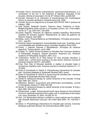 18. Carette, Simon. Intrarticular costicosteroids, supervised physiotherapy, or a
    combination of the two in the treatment of adhesive Capsulitis of the
    shoulder. Arthritis & rheumatism Vol 48, Nº 3 March 2003, pp 829-838
19. Carnide, Filomena Et al. Interaction of biomechanical and morphological
    factors on shoulder workload in industrial paint work. 2006.
20. Comité Técnico en Ergonomía en Europa CEN PR EN 1005 4 (postura de
    trabajo). 1999
21. Cole Donald, Selahadin Ibrahim, Shannon Harry: Predictors of Work-
    Related Repetitive Strain Injuries in a Population Cohort. Am J Pub Health,
    Vol 95, N° 7, pg 1233-1237, July 2005.
22. Cilveti, Sagrario. Protocolo de vigilancia sanitaria especifica. Movimientos
    repetidos de miembro superior. Departamento de salud del gobierno de
    Navarra. España. Abril 2000.
23. Delisa, Joel A. Physical Medicine and Rehabilitation. Principles and practice.
    Vol 1, pag 621.
24. Evidence based management musculoskeletal acute pain. Australian acute
    musculoskeletal pain guidelines group. Australian Academy Press 2003
25. Forero, J. Deporte, lesiones y Rehabilitación. (Principios de medicina
    deportiva). Tercera edición. Junio 1999.
26. Freddie, Fu. AAOS Clinical Guideline on Shoulder Pain American Academy
    of Orthopaedic Surgeons. Support document. Rosemont (IL): American
    Academy of Orthopaedic Surgeons; 2001. 23 p.
27. Fredrickson, Kerstin Et al. Risk factors for neck shoulder disorders: a
    nested case – control study covering a 24 year period. American Journal of
    industrial medicine 38:516 – 528 (2000)
28. Frost, Poul. Risk of Shoulder tendinitis in relation to shoulder loads in
    monotonous repetitive work. American journal of industrial medicine 41: 11-
    18 2002.
29. Green S, Buchbinder R, Hetrick S. Physiotherapy interventions for shoulder
    pain. Cochrane Database of Systematic Reviews 2003, Issue2
30. Green S, Buchbinder R, Hetrick S. Acupuncture for shoulder pain. Cochrane
    Database of Systematic Reviews 2005, Issue2
31. Gerold R. Ultrasound therapy for calcific tendonitis of the shoulder. N Engl
    Med 1999; 340: 1533-8
32. Gilbertson, Barbara. Acupuncture and arthroscopic acromioplasty. Journal
    of orthoapedic research 21 2003 752-758.
33. Gerold, R. Ultrasound therapy for calcific tendinitis of the shoulder. N Engl J
    Med 1999; 340:1533-8.
34. Gerdermeyer, Ludger. Extracorporeal shock wave therapy for the treatment
    of chronic calcifying tendonitis of the rotator cuff. A randomised of the rotator
    cuff. Jama, November 19, 2003 Vol 290, Nº 19.
35. Gert, J.D. Manipulative therapy in addition to usual medical care for patients
    with shoulder Dysfunction and pain. Ann Intern Med 2004; 141: 432-439.1-
    GR
36. Green, S. Physiotherapy interventions for shoulder pain (review). Cochrane
    Database systematic Review The Cochrane library 2006, Issue 3



                                      103
 