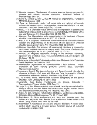37. Geraets, Jacques. Effectiveness of a grade exercise therapy program for
    patients with chronic shoulder complaints. Australian Journal of
    Physiotherapy 51:87-94.
38. Farrer F, Minaya G, Niño J, Ruiz M, manual de ergononomía. Fundación
    MAPFRE. España. 1998
39. Gary, M. Artroscopic rotator cuff repair with and without arthoscopic
    subacromial decompression: A prospective, randomised study of one year
    outcomes. J shoulder Elbow Surg 2004; 13: 424-6
40. Haar, J P et al Exercises versus arthroscopic decompression in patients with
    subacromial impingement: a randomised, controlled study in 90 cases with a
    one year follow up. Ann Rheum Dis 2005; 64: 760-764.
41. Hamdan, T.A. Manipulation under anaesthesia for the treatment of frozen
    shoulder. International orthoapedics 2003 27: 107-109
42. Hay, E M. A pragmatic randomised a controlled trial of local corticosteroid
    injection and physiotherapy for the treatment of new episode of unilateral
    shoulder pain in primary care. Ann Rheum Dis 2003; 62 394-399
43. Henkus, Hans-Erik. The accuracy of subacromial injections: a prospective
    randomised magnetic resonance imaging study. The journal of arthroscopic
    and related surgery, vol 22, Nº 3 (march), 2006: pp 277-282
44. Iannotti, JP. Magnetic resonance imaging of the shoulder. Sensitivity,
    specificity and predictive value. The Journal of Bone and Joint Surgery. Vol
    73, Issue 1 17-29.
45. Informe de enfermedad Profesional en Colombia. Ministerio de la Protección
    Social Republica de Colombia. 2002.
46. International Organization for Standardization – ISO standard 11226.
    evaluation of static working postures Geneva 2000. Disponible
    http://www.iso.ch/so/en
47. Josserang, Lurent. The Acromiohumeral and Coracohumeral intervals Are
    abnormal in Rotator Cuff tears with Muscular Fatty degeneration. Clinical
    orthopaedics and related research. Number 433,pp 90-96, 2005.
48. J O Connor, Philip. Interobserver Variation sonography of the painful
    shoulder. J Clin Ultrasound 33: 53-56, 2005
49. Jaramillo, Juan Carlos. Fundamentos de Cirugía. Ortopedia y
    Traumatología. Primera edición, 2002, Pág. 21.
50. Jung- Yong Kim. Measurement of physical work capacity arm and shoulder
    lifting at various shoulder flexion and ad/abduction angles. Human factors
    and ergonomics in manufacturing. Vol 13 (2) 153-163 2003.
51. Kibler, W Ben. Shoulder Rehabilitation strategies, Guidelines and practice.
    Ortopedic Clinics of North America. Vol 32, N° 3 July 2001
52. Fredriksson K,. Work environment and neck and shoulder pain: the
    influence of exposure time. Results from a population based case-control
    study. Occup Environ Med 2002; 59: 182-188.
53. Fredriksson K. Risk factors for neck and shoulder disorders: A nested case-
    control study covering a 24-year period. American journal of industrial
    medicine 38: 516-528 2000.




                                    104
 