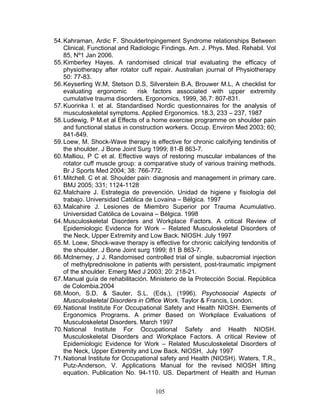 54. Kahraman, Ardic F. ShoulderInpingement Syndrome relationships Between
    Clinical, Functional and Radiologic Findings. Am. J. Phys. Med. Rehabil. Vol
    85, Nº1 Jan 2006.
55. Kimberley Hayes. A randomised clinical trial evaluating the efficacy of
    physiotherapy after rotator cuff repair. Australian journal of Physiotherapy
    50: 77-83.
56. Keyserling W.M, Stetson D.S, Silverstein B.A, Brouwer M.L, A checklist for
    evaluating ergonomic        risk factors associated with upper extremity
    cumulative trauma disorders. Ergonomics, 1999, 36,7: 807-831.
57. Kuorinka I. et al. Standardised Nordic questionnaires for the analysis of
    musculoskeletal symptoms. Applied Ergonomics. 18.3, 233 – 237, 1987
58. Ludewig, P M.et al Effects of a home exercise programme on shoulder pain
    and functional status in construction workers. Occup. Environ Med 2003; 60;
    841-849.
59. Loew, M. Shock-Wave therapy is effective for chronic calcifying tendinitis of
    the shoulder. J Bone Joint Surg 1999; 81-B 863-7.
60. Malliou, P C et al. Effective ways of restoring muscular imbalances of the
    rotator cuff muscle group: a comparative study of various training methods.
    Br J Sports Med 2004; 38: 766-772.
61. Mitchell. C et al. Shoulder pain: diagnosis and management in primary care.
    BMJ 2005; 331; 1124-1128
62. Malchaire J. Estrategia de prevención. Unidad de higiene y fisiología del
    trabajo. Universidad Católica de Lovaina – Bélgica. 1997
63. Malcahire J. Lesiones de Miembro Superior por Trauma Acumulativo.
    Universidad Católica de Lovaina – Bélgica. 1998
64. Musculoskeletal Disorders and Workplace Factors. A critical Review of
    Epidemiologic Evidence for Work – Related Musculoskeletal Disorders of
    the Neck, Upper Extremity and Low Back. NIOSH. July 1997
65. M. Loew, Shock-wave therapy is effective for chronic calcifying tendonitis of
    the shoulder. J Bone Joint surg 1999; 81 B 863-7.
66. Mclnerney, J J. Randomised controlled trial of single, subacromial injection
    of methylprednisolone in patients with persistent, post-traumatic impigment
    of the shoulder. Emerg Med J 2003; 20: 218-21.
67. Manual guía de rehabilitación. Ministerio de la Protección Social. República
    de Colombia.2004
68. Moon, S.D. & Sauter, S.L. (Eds.), (1996). Psychosocial Aspects of
    Musculoskeletal Disorders in Office Work. Taylor & Francis, London.
69. National Institute For Occupational Safety and Health NIOSH. Elements of
    Ergonomics Programs. A primer Based on Workplace Evaluations of
    Musculoskeletal Disorders. March 1997
70. National Institute For Occupational Safety and Health NIOSH.
    Musculoskeletal Disorders and Workplace Factors. A critical Review of
    Epidemiologic Evidence for Work – Related Musculoskeletal Disorders of
    the Neck, Upper Extremity and Low Back. NIOSH, July 1997
71. National Institute for Occupational safety and Health (NIOSH). Waters, T.R.,
    Putz-Anderson, V. Applications Manual for the revised NIOSH lifting
    equation. Publication No. 94-110. US. Department of Health and Human


                                     105
 