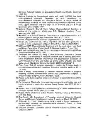 Services, National Institute for Occupational Safety and Health, Cincinnati
    1994, OH.
72. National Institute for Occupational safety and Health (NIOSH) low back
    musculoskeletal disorders: Evidences for work relatedness. In
    musculoskeletal disorders and workplace factors: A critical review of
    epidemiologic evidence for work related musculoskeletal disorders of the
    neck, upper extremity and low back, B. P. Bernard (ed) pp. 6.1-6.96
    Cincinnati, Ohio: NIOSH, 1997
73. National Research Council, Work Related Musculoskeletal disorders: a
    review of the evidence. Washington D.C: National Academy Press:
    www.nap.edu, 1999
74. Naredo E..et al Painful Shoulder: Comparison of physical examination and
    ultrasonographic findings. Ann Rheum Dis 2002-, 61: 132-136.
75. Norma ISO (International Standard Organization) 11226 en (1995)
76. Novak CB, Mackinnon SE. (1997) Repetitive use and static postures: a
    source of nerve compression and pain. J Hand Ther. Apr-Jun;10(2):151-9.
77. NCR and IOM. Musculoskeletal Disorders and the work place: Low Back
    and Upper Extremities. Washington D.C: National Academy Press, 2001
78. NIH: National Health Interview Survey, reportado en la 8a edición del Official
    Dissability Guideline (ODG) 2002
79. Ostergren PO, Hanson BS, Balog I, Ektor Andersen J. Isacson A, Orbaek
    P, Wikel J Et al Incidence of shoulder and neck pain in working population:
    effect modification between mechanical and psychosocial exposures at
    work? Results from one year follow up of the Malmö shoulder and neck
    study cohort. J Epidemiol Community Health. 2005 Sep;59(9):721-8.
80. Poul, Frost. Risk of shoulder tendonitis in relation to Shoulder loads in
    monotonous repetitive work. American Journal of Industrial Medicine 41:11-
    18 2002.
81. Peter I Sallay. Measurement of baseline shoulder function in subjects
    receiving workers compensation versus not compensated subjects. J
    Shoulder Elbow Surg Volume 14, Number 3 2005.
82. Peters, Jutta. Extracorporeal shock wave therapy in calcific tendinitis of the
    shoulder
83. PM Ludewing. Effects of a home exercise programme on shoulder pain and
    functional status in constriction workers. Occup Environ Med 2003; 60: 841-
    849
84. Petters, Jutta. Extracorporeal shock wave therapy in calcific tendonitis of the
    shoulder. Skeletal Radiol 2004 33: 712-718
85. Rueda, Maria Clemencia. Galvis Ricardo. Postura, Fuerza y Movimiento.
    ARP ISS. 1999.
86. Roy André, MD. Department of Physiatry, Montreal University Hospital
    Center and Montreal Rehabilitation Institut. E medicine. March 22, 2006
87. Riihimaki, H. (1995). “Hands up or back to work – future challenges in
    epidemiologic research on musculoskeletal diseases.” Scand. J. Work
    Environ. Health 21:401–403.
88. Shoulder problems. California Medical Industrial Council Guidelines. IMC
    Shoulder 5/15/97


                                     106
 