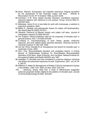 89. Swen, Wijnand. Sonography and magnetic resonance imaging equivalent
    for the assessment of full- thickness rotator cuff tears. . Arthritis &
    Rheumatism Vol 42, Nº 10 October 1999, pp 2231-2238.
90. Svendsen, S W. Work related shoulder disorders: quantitative exposure-
    response relations with reference to arm posture. Occup. Environ Med 61;
    844-853 2004.
91. Sillampaa, Jarmo Et al. A new table for work with microscope, a solution to
    ergonomic problems. 2003
92. Metha S., Etiologic and pathogenetic factors for rotator cuff tendinophathy.
    Clin Sports Med 22 (2003) 791-812.
93. Tètreault, Patrice.et al Glenoid versión and rotator cuff tears. Journal of
    orthopaedic research 22 2004 202-207.
94. Ton Kuijpers. Clinical prediction rules for the prognosis of shoulder pain in
    general practice. Pain 1 20 2006 276-285.
95. Lundberg U,. Psychophysiology of work: Stress, gender, endocrine
    response, and work related Upper extremity disorders. American journal of
    industrial medicine 41:383–392 2002
96. Van der Windt, Danielle Et al. Occupational risk factors for shoulder pain: a
    systematic review. 2000.
97. Vern, Putz. Musculoskeletal disorders and workplace factors. A Critical
    Review of Epidemiologic Evidence for Work-Related Musculoskeletal
    Disorders of the Neck, Upper Extremity, and Low Back. National Institute for
    Occupational Safety and Health (NIOSH) July 1997.
98. Vasseljen. O. Shoulder and neck complaints in customer relations: individual
    risk factors and perceived exposures at work. Ergonomics, 2001, vol. 44, Nº
    4, 355-37
99. Williams G, Kelley M. Management of Rotator Cuff and impingement Injuries
    in the Athlete. J Athl Train. 2000 Jul–Sep; 35(3): 300–315.
100.        Xiaohong, Zheng. Data from a study of effectiveness suggested
    potencial prognostic factors related to the patterns of shoulder pain. Journal
    of clinical Epidemiology 58 2005 823-830




                                     107
 