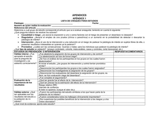 APENDICES
                                                                 APÉNDICE 1
                                                       LISTA DE CHEQUEO PARA ESTUDIOS
Patología: ___________________________________________                                     Fecha: ___________________________
Nombre de quien realiza la evaluación: ___________________________________
Referencia del artículo ____________________________________________________________________________________
Determine a cuál grupo de estudio corresponde el artículo que va a evaluar enseguida, teniendo en cuenta lo siguiente:
¿Qué pregunta trataron de resolver los autores?
     • Causalidad o riesgo: ¿se asocia la exposición a uno o varios factores con el riesgo de presentar un desenlace no deseado?
     • Diagnóstico: ¿llevaría el empleo de una prueba (clínica o paraclínica) a un aumento en la probabilidad de detectar o descartar la
         patología de interés?
     • Intervención: ¿lleva el uso de la intervención a una reducción en el riesgo de padecer la patología de interés en sujetos libres de ella, o
         presentar resultados indeseables en quienes ya la padecen?
     • Pronóstico: ¿cuáles son las consecuencias –buenas o malas- para los individuos que padecen la patología de interés?
¿Qué tipo de estudio se adelantó? (ensayo controlado, cohorte, meta-análisis, casos y controles, corte transversal, etc.)
ESTUDIOS DE PREVENCIÓN O INTERVENCIÓN                                                                           RESPUESTA/COMENTARIOS
Validez interna: ¿Fue        ¿Fue aleatoria la asignación de los grupos de intervención y de control?
apropiado el estudio         ¿La aleatorización se hizo de forma ciega?
para la pregunta de          ¿Se hizo el análisis de los participantes en los grupos en los cuales fueron
investigación y se           aleatorizados?
adelantó correctamente? Al iniciar el estudio, ¿los grupos de intervención y control tenían pronóstico
                             similar?
                             ¿Desconocían los participantes los grupos a los cuales fueron asignados?
                             ¿Desconocían los investigadores la asignación de los grupos?
                             ¿Desconocían los evaluadores del desenlace la asignación de los grupos, es
                             decir, se hizo evaluación ciega del desenlace?
                             ¿Fue completo el seguimiento?
Evaluación de la             ¿Qué tan grande fue el efecto de la intervención?
importancia de los           ¿Qué tan precisa fue la estimación del efecto de la intervención?
resultados                   Riesgo relativo (RR)
                             Intervalo de confianza.
                             Si éste no aparece, busque el valor de p
Validez externa: ¿Qué        ¿Fueron los participantes del estudio similares a los que hacen parte de la
tan aplicables son los       población de mi interés?
resultados del estudio a     ¿Fueron considerados todos los hallazgos clínicamente importantes?
la población de mi           ¿Son superiores los posibles beneficios de la intervención a los riesgos y a los
interés?                     costos asociados?
¿Qué nivel de evidencia: aporta este estudio?
 