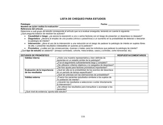 LISTA DE CHEQUEO PARA ESTUDIOS

Patología: ___________________________________________                                Fecha: ___________________________
Nombre de quien realiza la evaluación: ___________________________________
Referencia del artículo ____________________________________________________________________________________
Determine a cuál grupo de estudio corresponde el artículo que va a evaluar enseguida, teniendo en cuenta lo siguiente:
¿Qué pregunta trataron de resolver los autores?
   • Causalidad o riesgo: ¿se asocia la exposición a uno o varios factores con el riesgo de presentar un desenlace no deseado?
   • Diagnóstico: ¿llevaría el empleo de una prueba (clínica o paraclínica) a un aumento en la probabilidad de detectar o descartar
       la patología de interés?
   • Intervención: ¿lleva el uso de la intervención a una reducción en el riesgo de padecer la patología de interés en sujetos libres
       de ella, o presentar resultados indeseables en quienes ya la padecen?
   • Pronóstico: ¿cuáles son las consecuencias –buenas o malas- para los individuos que padecen la patología de interés?
¿Qué tipo de estudio se adelantó? (ensayo controlado, cohorte, meta-análisis, casos y controles, corte transversal, etc)

ESTUDIOS DE PRONÓSTICO                                                                                  RESPUESTA/COMENTARIOS
   Validez interna                    ¿Hubo una muestra representativa y bien definida de
                                      pacientes en un estadio similar de la patología?
                                      ¿Fue el seguimiento suficientemente largo y completo?
                                      ¿Se utilizaron criterios objetivos y no sesgados de desenlace?
                                      ¿Se hizo ajuste para factores pronósticos importantes?
    Evaluación de la importancia      ¿Qué tan alta es la probabilidad de los eventos del desenlace
    de los resultados                 en un período de tiempo especificado?
                                      ¿Qué tan precisas son las estimaciones de probabilidad?
    Validez externa                   ¿Fueron los pacientes estudiados similares a los sujetos de
                                      mi población de interés?
                                      ¿Llevarán los resultados a seleccionar o evitar directamente
                                      la intervención?
                                      ¿Se utilizan los resultados para tranquilizar o aconsejar a los
                                      pacientes?
    ¿Qué nivel de evidencia: aporta este estudio?




                                                                 110
 