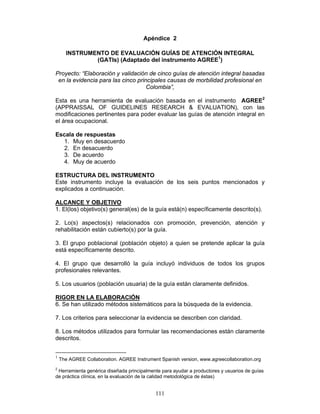 Apéndice 2

      INSTRUMENTO DE EVALUACIÓN GUÍAS DE ATENCIÓN INTEGRAL
              (GATIs) (Adaptado del instrumento AGREE1)

Proyecto: “Elaboración y validación de cinco guías de atención integral basadas
 en la evidencia para las cinco principales causas de morbilidad profesional en
                                    Colombia”,

Esta es una herramienta de evaluación basada en el instrumento AGREE2
(APPRAISSAL OF GUIDELINES RESEARCH & EVALUATION), con las
modificaciones pertinentes para poder evaluar las guías de atención integral en
el área ocupacional.

Escala de respuestas
  1. Muy en desacuerdo
  2. En desacuerdo
  3. De acuerdo
  4. Muy de acuerdo

ESTRUCTURA DEL INSTRUMENTO
Este instrumento incluye la evaluación de los seis puntos mencionados y
explicados a continuación.

ALCANCE Y OBJETIVO
1. El(los) objetivo(s) general(es) de la guía está(n) específicamente descrito(s).

2. Lo(s) aspectos(s) relacionados con promoción, prevención, atención y
rehabilitación están cubierto(s) por la guía.

3. El grupo poblacional (población objeto) a quien se pretende aplicar la guía
está específicamente descrito.

4. El grupo que desarrolló la guía incluyó individuos de todos los grupos
profesionales relevantes.

5. Los usuarios (población usuaria) de la guía están claramente definidos.

RIGOR EN LA ELABORACIÓN
6. Se han utilizado métodos sistemáticos para la búsqueda de la evidencia.

7. Los criterios para seleccionar la evidencia se describen con claridad.

8. Los métodos utilizados para formular las recomendaciones están claramente
descritos.


1
    The AGREE Collaboration. AGREE Instrument Spanish version, www.agreecollaboration.org
2
 Herramienta genérica diseñada principalmente para ayudar a productores y usuarios de guías
de práctica clínica, en la evaluación de la calidad metodológica de éstas)


                                            111
 