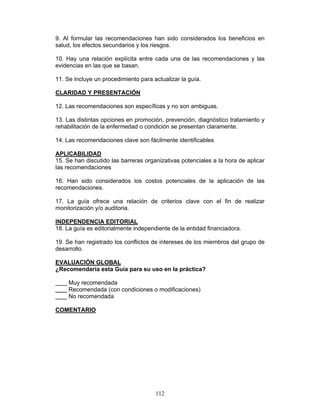 9. Al formular las recomendaciones han sido considerados los beneficios en
salud, los efectos secundarios y los riesgos.

10. Hay una relación explícita entre cada una de las recomendaciones y las
evidencias en las que se basan.

11. Se incluye un procedimiento para actualizar la guía.

CLARIDAD Y PRESENTACIÓN

12. Las recomendaciones son específicas y no son ambiguas.

13. Las distintas opciones en promoción, prevención, diagnóstico tratamiento y
rehabilitación de la enfermedad o condición se presentan claramente.

14. Las recomendaciones clave son fácilmente identificables

APLICABILIDAD
15. Se han discutido las barreras organizativas potenciales a la hora de aplicar
las recomendaciones

16. Han sido considerados los costos potenciales de la aplicación de las
recomendaciones.

17. La guía ofrece una relación de criterios clave con el fin de realizar
monitorización y/o auditoria.

INDEPENDENCIA EDITORIAL
18. La guía es editorialmente independiente de la entidad financiadora.

19. Se han registrado los conflictos de intereses de los miembros del grupo de
desarrollo.

EVALUACIÓN GLOBAL
¿Recomendaría esta Guía para su uso en la práctica?

     Muy recomendada
     Recomendada (con condiciones o modificaciones)
     No recomendada

COMENTARIO




                                      112
 