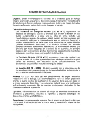 RESUMEN ESTRUCTURADO DE LA GUIA


Objetivo. Emitir recomendaciones basadas en la evidencia para el manejo
integral (promoción, prevención, detección precoz, tratamiento y rehabilitación)
del síndrome de hombro doloroso relacionado con factores de riesgo derivados
de posturas forzadas y otros factores de riesgo en el trabajo

Definición de las patologías
   Las Tendinitis del manguito rotador (CIE 10 -M75) representan un
   espectro de patologías agudas y crónicas que afectan el tendón en sus
   cuatro componentes o a cada uno de ellos en forma aislada. Las
   manifestaciones agudas (a cualquier edad), pueden ser representadas por
   una condición dolorosa u ocasionalmente por un deterioro funcional o
   ambos, representando las variaciones entre inflamación de tejidos blandos
   (mínimo compromiso estructural) y la irritación extrema por avulsión
   completa (marcado compromiso estructural). La manifestación crónica (se
   presenta con mayor frecuencia en la década de los cuarenta), es siempre
   asociada con un incremento gradual de síntomas, especialmente durante las
   actividades repetitivas o por encima del nivel del hombro.

   La Tendinitis Bicipital (CIE 10 M752) se presenta como dolor localizado en
   la parte anterior del hombro y puede irradiarse a lo largo del tendón bicipital
   dentro del antebrazo, con frecuencia ocurre concomitantemente con
   síndrome de pinzamiento o ruptura del manguito rotador.

   La bursitis (CIE 10 - M755). El dolor asociado con la inflamación de la
   bursa subacromial, a pesar de que las bursas subdeltoidea, subescapular y
   subcoracoidea pueden también inflamarse.

Alcance La GATI HD trata del HD principalmente de origen mecánico
relacionado con el trabajo. Las recomendaciones que se emiten pretenden
orientar la buena práctica del quehacer de los usuarios de la guía, con base en
la mejor evidencia disponible, y no adoptarlas deberá tener una justificación
suficientemente soportada. No es resolver controversias derivadas de las
diversas escuelas de ergonomía.

Opciones. Se consideraron los factores de riesgo, las diferentes alternativas de
promoción y prevención, incluidos la vigilancia y algunas estrategias de
diagnóstico, manejo y rehabilitación.

Desenlaces. La consecuencia evaluada fue el síndrome de hombro doloroso
ocupacional y sus repercusiones sobre la salud y desempeño laboral de los
trabajadores.




                                        12
 