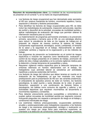 Resumen de recomendaciones clave: (La totalidad de las recomendaciones
se presentan en el numeral 7 y en la matriz de responsabilidades)

  •   Los factores de riesgo ocupacional que han demostrado estar asociados
      al HD son: postura mantenida de hombro, movimiento repetitivo, fuerza,
      exposición a vibración y factores psicosociales.
  •   Para identificar los factores de riesgo ocupacionales para HD, se debe
      incluir las metodologías de autoreporte, inspección estructurada, reportes
      de confort y disconfort de la actividad, encuestas de morbilidad sentida y
      aplicar metodologías de evaluación del riesgo que permitan obtener la
      intervención necesaria para su control.
  •   La implementación de programas permanente orientados a la prevención
      primaria, secundaria y terciaria para el HD, es una estrategia efectiva
      para reducir la prevalencia de éste en los lugares de trabajo,con el
      próposito de mejorar de manera continua el sistema de trabajo
      (componente organizacional, tecnológico, social y ambiental), el fomento
      de la salud y la seguridad en el trabajo. Adicionalmente se deben
      contemplar cambios y mejoras en la organización y en los métodos de
      trabajo.
  •   Los programas de prevención se fundamentan en el control de riesgos
      específicos e incluirán los aspectos como identificación, evaluación y
      control de los riesgos presentes en el sistema de trabajo, promoción de
      estilos de vida y trabajo saludables y en la correcta vigilancia médica para
      la detección y manejo tempranos de susceptibles y casos.
  •   Requieren vigilancia médica específica para la detección temprana de
      síntomas dolorosos en hombro relacionados con el trabajo, los
      trabajadores cuya actividad laboral se caracteriza por actividades
      repetitivas y posturas sostenidas del hombro
  •   Los factores de riesgo del individuo que deben tenerse en cuenta en la
      evaluación de los trabajadores, ya que han mostrado una mayor
      predisposición para la presentación de HD son: las variantes anatómicas,
      el antecedente de episodios previos de dolor en hombro, los factores
      psicológicos, la edad (quinta y sexta décadas de la vida); el genero
      (femenino), exposición a una combinación de factores fisicos y
      psicologicos, los hábitos como consumo de cigarrillo y cafeína; y las
      actividades deportivas que requieran movimientos de lanzamiento o
      movimientos repetidos y constantes.
  •   Para detectar precozmente personas susceptibles y sintomáticos se
      pueden aplicar encuestas de morbilidad sentida por segmento corporal,
      incluyendo preguntas con respecto a percepción de riesgo en el trabajo y
      condiciones individuales de riesgo.
  •   Los exámenes médicos preocupacionales, ocupacionales periódicos
      anuales y postocupacionales para trabajadores expuestos a los factores
      de riesgo y los examenes postincapacidad, reintegro o reubicación en
      puestos con riesgo por carga física para miembros superiores, se
      orientarán a la detección de condiciones individuales de riesgo, presencia


                                        14
 