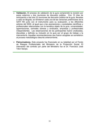 •   Validación. El proceso de validación de la guía comprendió la revisión por
    pares externos y dos reuniones de discusión pública. Con 10 días de
    anticipación a las dos (2) reuniones de discusión pública de la guía, llevadas
    a cabo en Bogotá, se remitieron cada una de las versiones preliminares de la
    GATI HD junto con el instrumento para su evaluación, a los diferentes
    actores del SSSI, al igual que a las asociaciones y sociedades científicas y
    profesionales relacionadas con la temática objeto de la guía, universidades,
    agremiaciones, centrales obreras y sindicatos, empresas y profesionales
    independientes. Las observaciones de los participantes fueron analizadas,
    discutidas y definida su inclusión en la guía por el grupo de trabajo y la
    interventoría. Aquellas recomendaciones que fueron acogidas se sometieron
    al proceso metodológico descrito anteriormente.

•   Patrocinadores. Este proyecto fue financiado en su totalidad por el Fondo
    de Riesgos Profesionales del Ministerio de la Protección Social. El
    interventor del contrato por parte del Ministerio fue el Dr. Francisco José
    Tafur Sacipa.




                                         16
 