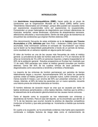 INTRODUCCIÓN


Los desórdenes musculoesqueléticos (DME), hacen parte de un grupo de
condiciones que la Organización Mundial de la Salud (OMS) define como
“Desórdenes relacionados con el trabajo”, porque ellos pueden ser causados tanto
por exposiciones ocupacionales como por exposiciones no ocupacionales.
Comprenden un grupo heterogéneo de diagnósticos que incluyen alteraciones de
músculos, tendones, vainas tendinosas, síndromes de atrapamientos nerviosos,
alteraciones articulares y neurovasculares. Dentro de este grupo de transtornos se
encuentran las condiciones que originan Hombro doloroso (HD)

Otra denominación frecuente de estas entidades es la de lesiones por Trauma
Acumulativo o LTA, definidas por Vern Putz – Anderson (1994) como trauma
acumulado. Esta nominación combina el concepto de “acumulación” que indica
que la lesión se ha desarrollado gradualmente a través de un período de tiempo,
como resultado de un esfuerzo repetido en alguna parte del cuerpo.

El dolor de hombro es una de las causas más frecuentes de visita al médico
general. La prevalencia de dolor de hombro está entre 6 a 11% en menores de 50
años se incrementa de 16 a 25% en personas mayores y origina incapacidad en el
20% de la población general. Estudios prospectivos en Europa han mostrado que
11 de cada 1000 pacientes que visitan al médico general consultan por hombro
doloroso. Cerca del 50% de los cuadros clínicos de esos pacientes son
diagnosticados como secundarios a tendinitis y remitidos a fisioterapia.

La mayoría de los síntomas de hombro permanecen por periodos de tiempo
relativamente largos o recurren. Aproximadamente 50% de todos los pacientes
quienes visitan al médico general con un episodio nuevo, sufren síntomas por lo
menos durante 6 meses y por encima del 40% aun presentan síntomas a los 12
meses. Además, el 46% de todos los pacientes con un nuevo episodio, recuerda
una historia previa de síntomas dolorosos en hombro.

El hombro doloroso de duración mayor se cree que es causado por daño de
tejidos tendinosos periarticulares u otros tejidos blandos, mientras que la artritis y
la osteoartrosis de la articulación glenohumeral son las causas menos comunes.

Tanto el deporte como la ocupación se han relacionado con síntomas y
desórdenes de hombro. Para el caso del deporte, se ha encontrado que del 8% al
13 % de las lesiones que ocurren durante la práctica de deportes competitivos
involucran el hombro y que este porcentaje se incrementa a medida que aumenta
la edad.

En cuanto a la ocupación, se ha encontrado evidencia más fuerte para exposición
combinada a múltiples factores de riesgo tales como el mantenimiento de



                                         18
 