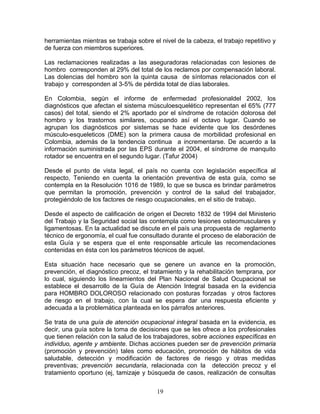 herramientas mientras se trabaja sobre el nivel de la cabeza, el trabajo repetitivo y
de fuerza con miembros superiores.

Las reclamaciones realizadas a las aseguradoras relacionadas con lesiones de
hombro corresponden al 29% del total de los reclamos por compensación laboral.
Las dolencias del hombro son la quinta causa de síntomas relacionados con el
trabajo y corresponden al 3-5% de pérdida total de días laborales.

En Colombia, según el informe de enfermedad profesionaldel 2002, los
diagnósticos que afectan el sistema músculoesquelético representan el 65% (777
casos) del total, siendo el 2% aportado por el síndrome de rotación dolorosa del
hombro y los trastornos similares, ocupando así el octavo lugar. Cuando se
agrupan los diagnósticos por sistemas se hace evidente que los desórdenes
músculo-esqueleticos (DME) son la primera causa de morbilidad profesional en
Colombia, además de la tendencia continua a incrementarse. De acuerdo a la
información suministrada por las EPS durante el 2004, el síndrome de manquito
rotador se encuentra en el segundo lugar. (Tafur 2004)

Desde el punto de vista legal, el país no cuenta con legislación específica al
respecto, Teniendo en cuenta la orientación preventiva de esta guía, como se
contempla en la Resolución 1016 de 1989, lo que se busca es brindar parámetros
que permitan la promoción, prevención y control de la salud del trabajador,
protegiéndolo de los factores de riesgo ocupacionales, en el sitio de trabajo.

Desde el aspecto de calificación de origen el Decreto 1832 de 1994 del Ministerio
del Trabajo y la Seguridad social las contempla como lesiones osteomusculares y
ligamentosas. En la actualidad se discute en el país una propuesta de reglamento
técnico de ergonomía, el cual fue consultado durante el proceso de elaboración de
esta Guía y se espera que el ente responsable articule las recomendaciones
contenidas en ésta con los parámetros técnicos de aquel.

Esta situación hace necesario que se genere un avance en la promoción,
prevención, el diagnóstico precoz, el tratamiento y la rehabilitación temprana, por
lo cual, siguiendo los lineamientos del Plan Nacional de Salud Ocupacional se
establece el desarrollo de la Guía de Atención Integral basada en la evidencia
para HOMBRO DOLOROSO relacionado con posturas forzadas y otros factores
de riesgo en el trabajo, con la cual se espera dar una respuesta eficiente y
adecuada a la problemática planteada en los párrafos anteriores.

Se trata de una guía de atención ocupacional integral basada en la evidencia, es
decir, una guía sobre la toma de decisiones que se les ofrece a los profesionales
que tienen relación con la salud de los trabajadores, sobre acciones específicas en
individuo, agente y ambiente. Dichas acciones pueden ser de prevención primaria
(promoción y prevención) tales como educación, promoción de hábitos de vida
saludable, detección y modificación de factores de riesgo y otras medidas
preventivas; prevención secundaria, relacionada con la detección precoz y el
tratamiento oportuno (ej, tamizaje y búsqueda de casos, realización de consultas


                                         19
 