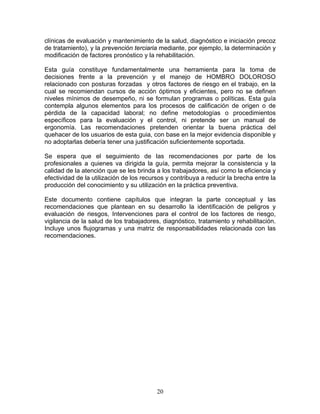 clínicas de evaluación y mantenimiento de la salud, diagnóstico e iniciación precoz
de tratamiento), y la prevención terciaria mediante, por ejemplo, la determinación y
modificación de factores pronóstico y la rehabilitación.

Esta guía constituye fundamentalmente una herramienta para la toma de
decisiones frente a la prevención y el manejo de HOMBRO DOLOROSO
relacionado con posturas forzadas y otros factores de riesgo en el trabajo, en la
cual se recomiendan cursos de acción óptimos y eficientes, pero no se definen
niveles mínimos de desempeño, ni se formulan programas o políticas. Esta guía
contempla algunos elementos para los procesos de calificación de origen o de
pérdida de la capacidad laboral; no define metodologías o procedimientos
específicos para la evaluación y el control, ni pretende ser un manual de
ergonomía. Las recomendaciones pretenden orientar la buena práctica del
quehacer de los usuarios de esta guia, con base en la mejor evidencia disponible y
no adoptarlas debería tener una justificación suficientemente soportada.

Se espera que el seguimiento de las recomendaciones por parte de los
profesionales a quienes va dirigida la guía, permita mejorar la consistencia y la
calidad de la atención que se les brinda a los trabajadores, así como la eficiencia y
efectividad de la utilización de los recursos y contribuya a reducir la brecha entre la
producción del conocimiento y su utilización en la práctica preventiva.

Este documento contiene capítulos que integran la parte conceptual y las
recomendaciones que plantean en su desarrollo la identificación de peligros y
evaluación de riesgos, Intervenciones para el control de los factores de riesgo,
vigilancia de la salud de los trabajadores, diagnóstico, tratamiento y rehabilitación.
Incluye unos flujogramas y una matriz de responsabilidades relacionada con las
recomendaciones.




                                          20
 